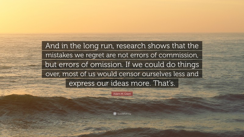 Adam M. Grant Quote: “And in the long run, research shows that the mistakes we regret are not errors of commission, but errors of omission. If we could do things over, most of us would censor ourselves less and express our ideas more. That’s.”