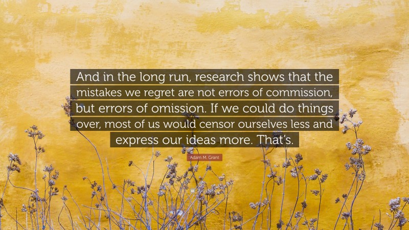 Adam M. Grant Quote: “And in the long run, research shows that the mistakes we regret are not errors of commission, but errors of omission. If we could do things over, most of us would censor ourselves less and express our ideas more. That’s.”