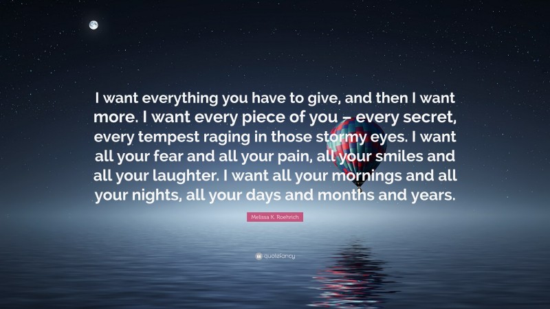 Melissa K. Roehrich Quote: “I want everything you have to give, and then I want more. I want every piece of you – every secret, every tempest raging in those stormy eyes. I want all your fear and all your pain, all your smiles and all your laughter. I want all your mornings and all your nights, all your days and months and years.”