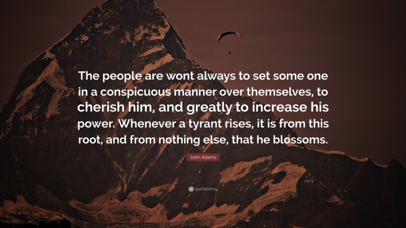 John Adams Quote: “The people are wont always to set some one in a conspicuous manner over themselves, to cherish him, and greatly to increase his power. Whenever a tyrant rises, it is from this root, and from nothing else, that he blossoms.”