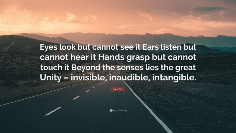 Lao Tzu Quote: “Eyes look but cannot see it Ears listen but cannot hear it Hands grasp but cannot touch it Beyond the senses lies the great Unity – invisible, inaudible, intangible.”