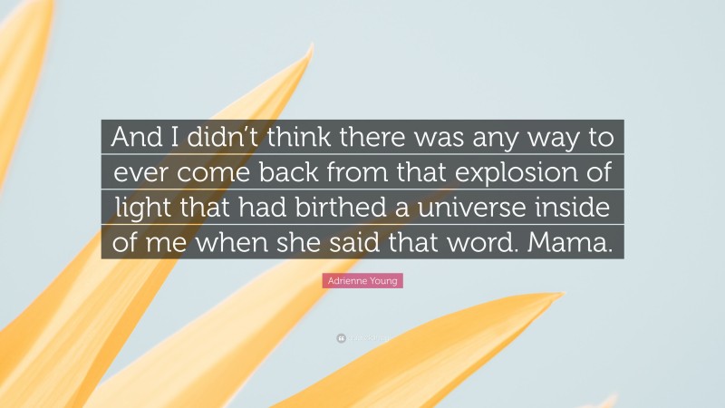 Adrienne Young Quote: “And I didn’t think there was any way to ever come back from that explosion of light that had birthed a universe inside of me when she said that word. Mama.”
