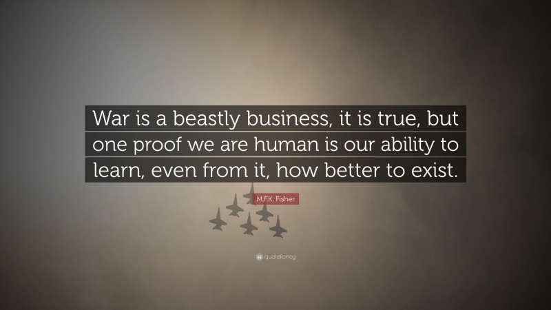 M.F.K. Fisher Quote: “War is a beastly business, it is true, but one proof we are human is our ability to learn, even from it, how better to exist.”
