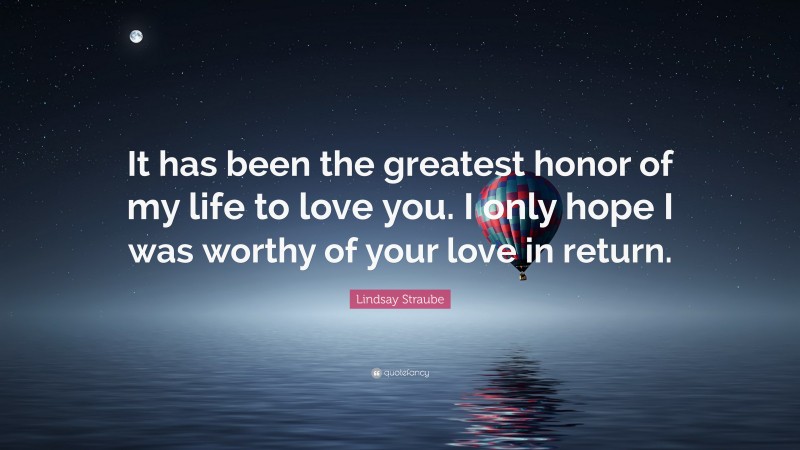 Lindsay Straube Quote: “It has been the greatest honor of my life to love you. I only hope I was worthy of your love in return.”