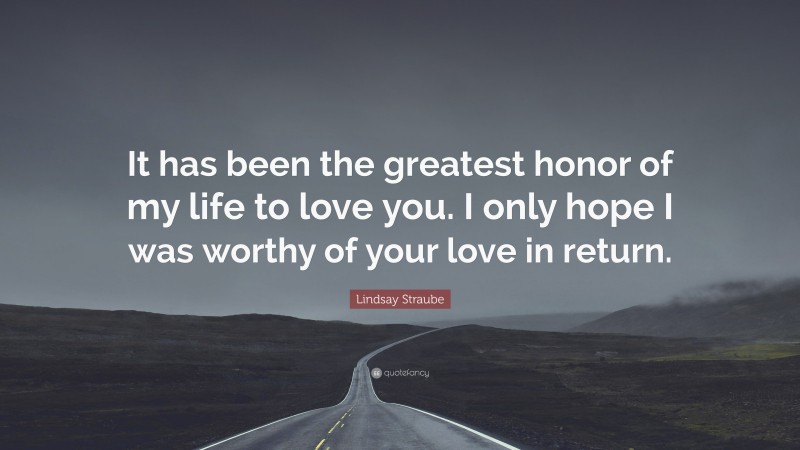 Lindsay Straube Quote: “It has been the greatest honor of my life to love you. I only hope I was worthy of your love in return.”