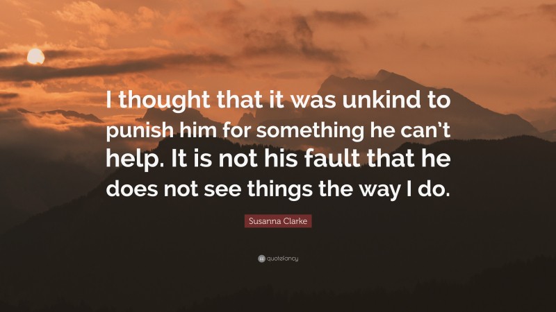 Susanna Clarke Quote: “I thought that it was unkind to punish him for something he can’t help. It is not his fault that he does not see things the way I do.”