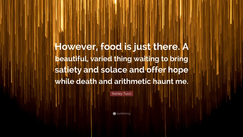 Stanley Tucci Quote: “However, food is just there. A beautiful, varied thing waiting to bring satiety and solace and offer hope while death and arithmetic haunt me.”