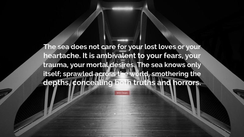 Will Dean Quote: “The sea does not care for your lost loves or your heartache. It is ambivalent to your fears, your trauma, your mortal desires. The sea knows only itself; sprawled across the world, smothering the depths, concealing both truths and horrors.”