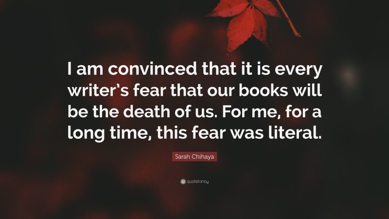 Sarah Chihaya Quote: “I am convinced that it is every writer’s fear that our books will be the death of us. For me, for a long time, this fear was literal.”