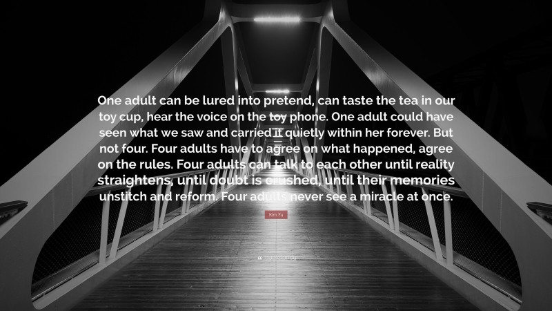 Kim Fu Quote: “One adult can be lured into pretend, can taste the tea in our toy cup, hear the voice on the toy phone. One adult could have seen what we saw and carried it quietly within her forever. But not four. Four adults have to agree on what happened, agree on the rules. Four adults can talk to each other until reality straightens, until doubt is crushed, until their memories unstitch and reform. Four adults never see a miracle at once.”