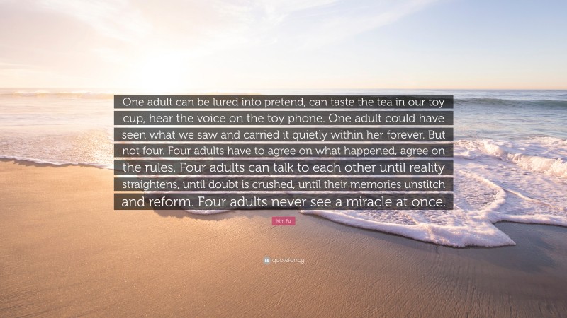 Kim Fu Quote: “One adult can be lured into pretend, can taste the tea in our toy cup, hear the voice on the toy phone. One adult could have seen what we saw and carried it quietly within her forever. But not four. Four adults have to agree on what happened, agree on the rules. Four adults can talk to each other until reality straightens, until doubt is crushed, until their memories unstitch and reform. Four adults never see a miracle at once.”
