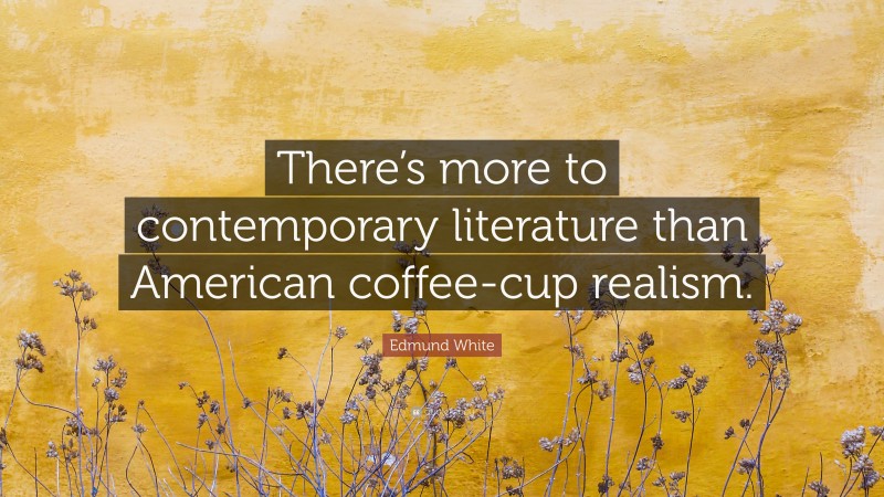Edmund White Quote: “There’s more to contemporary literature than American coffee-cup realism.”
