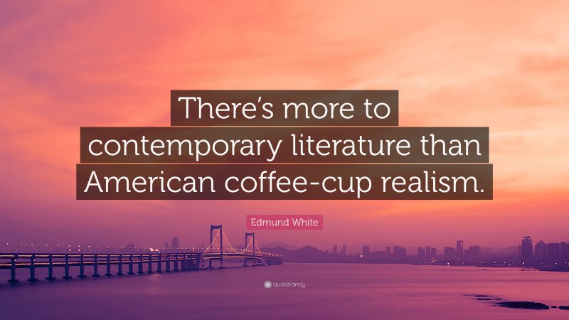 Edmund White Quote: “There’s more to contemporary literature than American coffee-cup realism.”