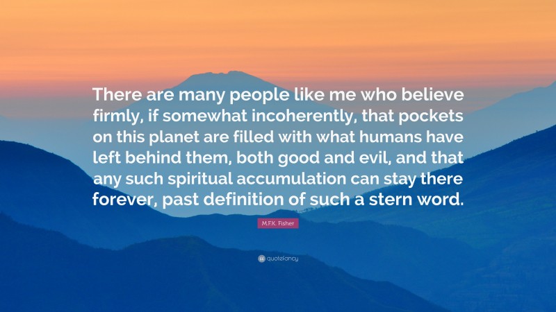 M.F.K. Fisher Quote: “There are many people like me who believe firmly, if somewhat incoherently, that pockets on this planet are filled with what humans have left behind them, both good and evil, and that any such spiritual accumulation can stay there forever, past definition of such a stern word.”