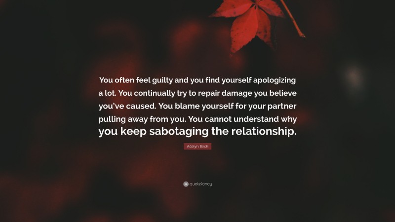 Adelyn Birch Quote: “You often feel guilty and you find yourself apologizing a lot. You continually try to repair damage you believe you’ve caused. You blame yourself for your partner pulling away from you. You cannot understand why you keep sabotaging the relationship.”