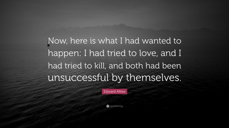 Edward Albee Quote: “Now, here is what I had wanted to happen: I had tried to love, and I had tried to kill, and both had been unsuccessful by themselves.”