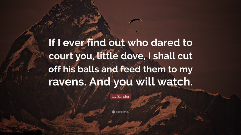 Liv Zander Quote: “If I ever find out who dared to court you, little dove, I shall cut off his balls and feed them to my ravens. And you will watch.”