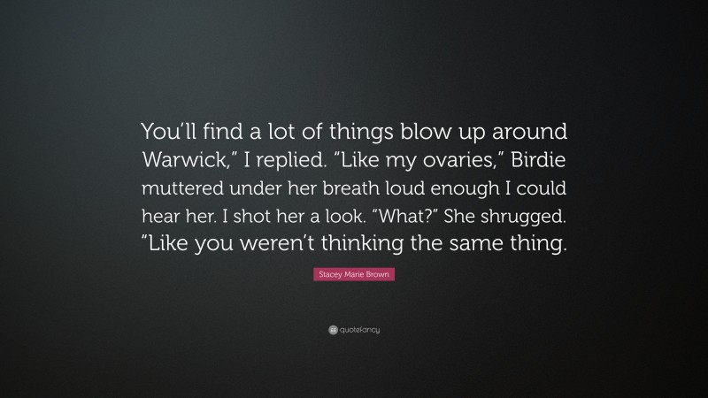 Stacey Marie Brown Quote: “You’ll find a lot of things blow up around Warwick,” I replied. “Like my ovaries,” Birdie muttered under her breath loud enough I could hear her. I shot her a look. “What?” She shrugged. “Like you weren’t thinking the same thing.”
