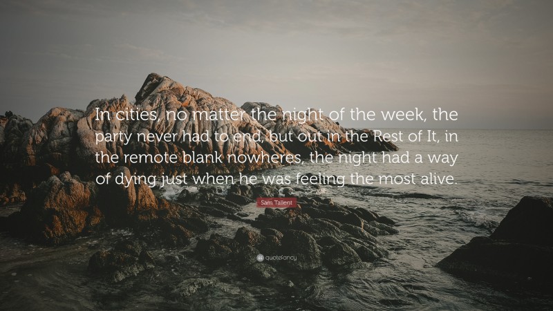Sam Tallent Quote: “In cities, no matter the night of the week, the party never had to end, but out in the Rest of It, in the remote blank nowheres, the night had a way of dying just when he was feeling the most alive.”