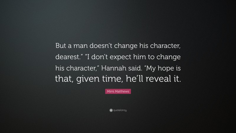 Mimi Matthews Quote: “But a man doesn’t change his character, dearest.” “I don’t expect him to change his character,” Hannah said. “My hope is that, given time, he’ll reveal it.”