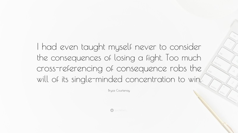 Bryce Courtenay Quote: “I had even taught myself never to consider the consequences of losing a fight. Too much cross-referencing of consequence robs the will of its single-minded concentration to win.”