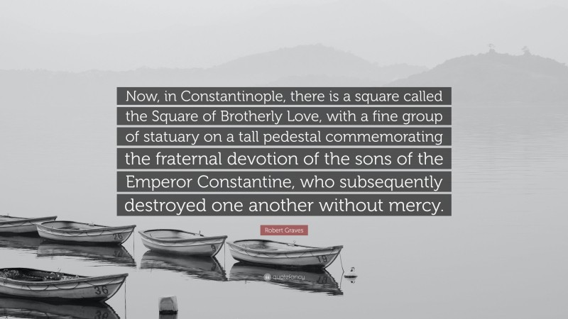 Robert Graves Quote: “Now, in Constantinople, there is a square called the Square of Brotherly Love, with a fine group of statuary on a tall pedestal commemorating the fraternal devotion of the sons of the Emperor Constantine, who subsequently destroyed one another without mercy.”