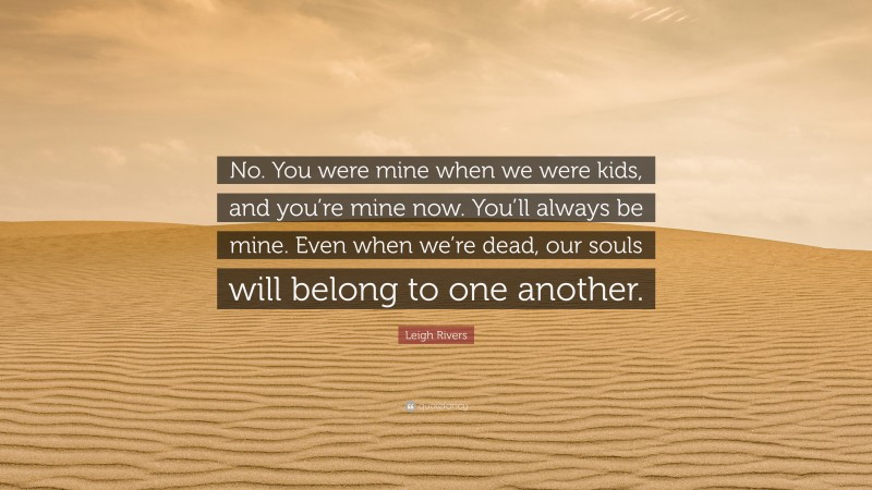 Leigh Rivers Quote: “No. You were mine when we were kids, and you’re mine now. You’ll always be mine. Even when we’re dead, our souls will belong to one another.”