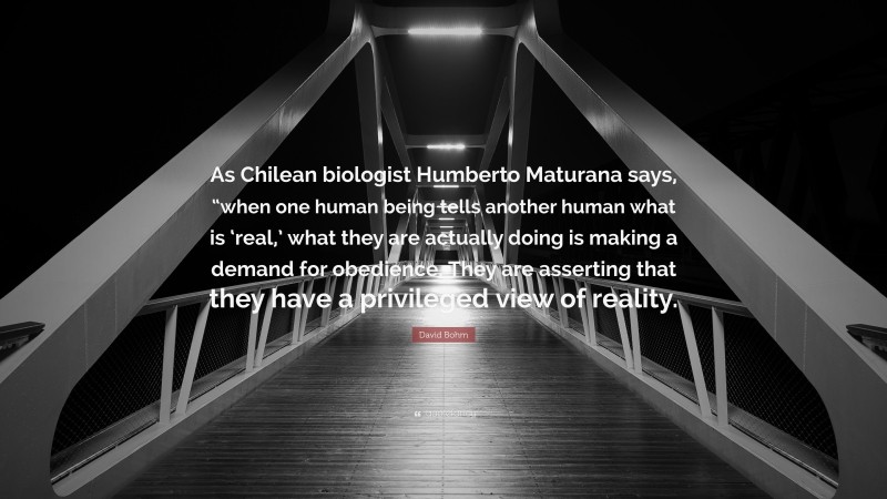 David Bohm Quote: “As Chilean biologist Humberto Maturana says, “when one human being tells another human what is ‘real,’ what they are actually doing is making a demand for obedience. They are asserting that they have a privileged view of reality.”