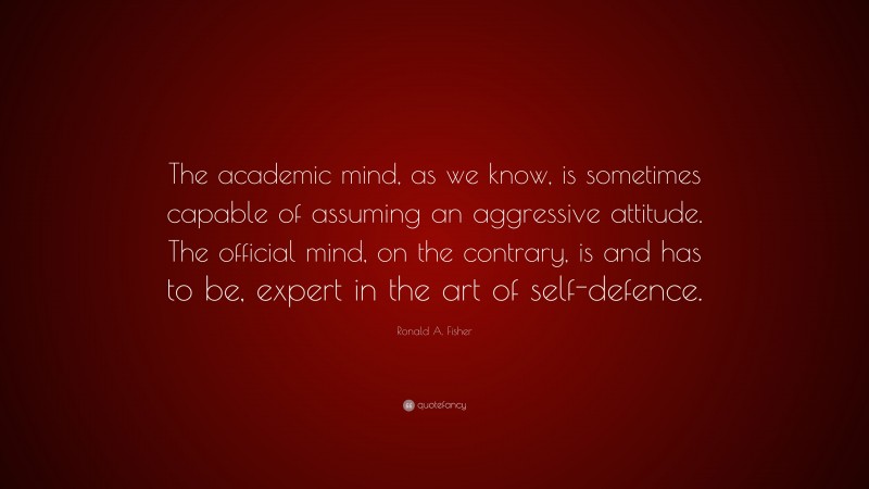 Ronald A. Fisher Quote: “The academic mind, as we know, is sometimes capable of assuming an aggressive attitude. The official mind, on the contrary, is and has to be, expert in the art of self-defence.”
