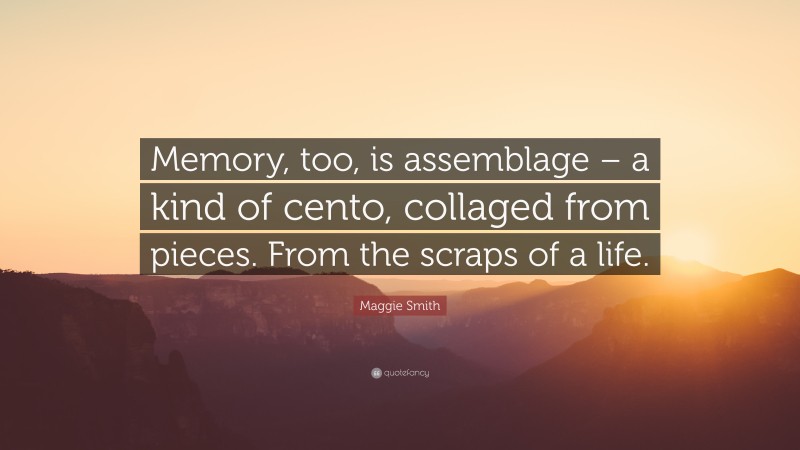 Maggie Smith Quote: “Memory, too, is assemblage – a kind of cento, collaged from pieces. From the scraps of a life.”