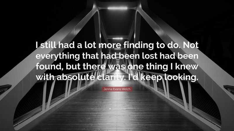 Jenna Evans Welch Quote: “I still had a lot more finding to do. Not everything that had been lost had been found, but there was one thing I knew with absolute clarity. I’d keep looking.”