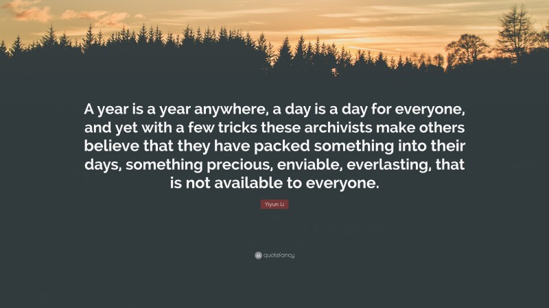 Yiyun Li Quote: “A year is a year anywhere, a day is a day for everyone, and yet with a few tricks these archivists make others believe that they have packed something into their days, something precious, enviable, everlasting, that is not available to everyone.”