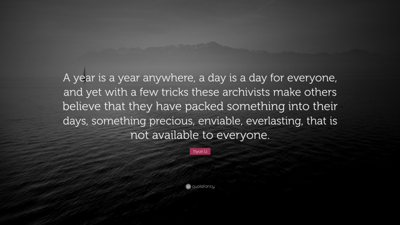 Yiyun Li Quote: “A year is a year anywhere, a day is a day for everyone, and yet with a few tricks these archivists make others believe that they have packed something into their days, something precious, enviable, everlasting, that is not available to everyone.”