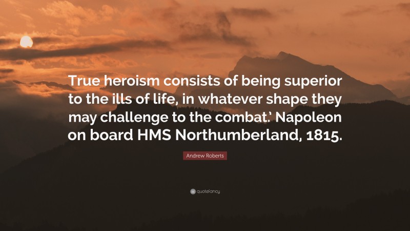 Andrew Roberts Quote: “True heroism consists of being superior to the ills of life, in whatever shape they may challenge to the combat.’ Napoleon on board HMS Northumberland, 1815.”
