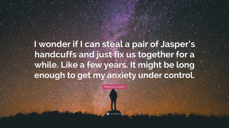 Rebecca Quinn Quote: “I wonder if I can steal a pair of Jasper’s handcuffs and just fix us together for a while. Like a few years. It might be long enough to get my anxiety under control.”