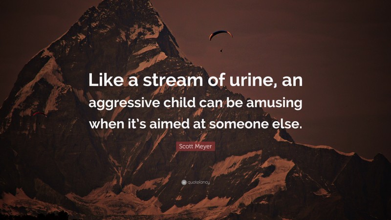 Scott Meyer Quote: “Like a stream of urine, an aggressive child can be amusing when it’s aimed at someone else.”