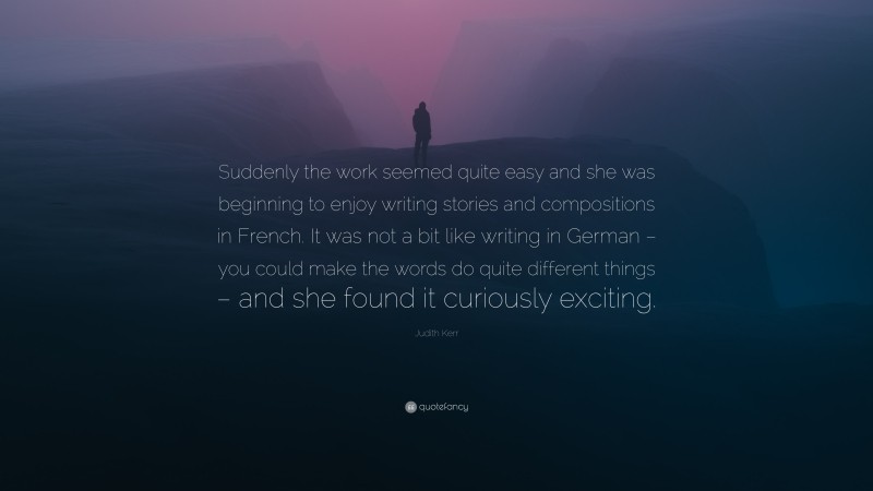 Judith Kerr Quote: “Suddenly the work seemed quite easy and she was beginning to enjoy writing stories and compositions in French. It was not a bit like writing in German – you could make the words do quite different things – and she found it curiously exciting.”