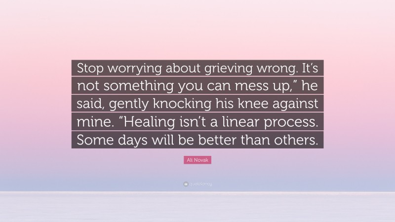 Ali Novak Quote: “Stop worrying about grieving wrong. It’s not something you can mess up,” he said, gently knocking his knee against mine. “Healing isn’t a linear process. Some days will be better than others.”
