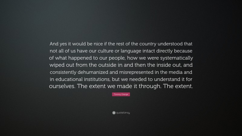 Tommy Orange Quote: “And yes it would be nice if the rest of the country understood that not all of us have our culture or language intact directly because of what happened to our people, how we were systematically wiped out from the outside in and then the inside out, and consistently dehumanized and misrepresented in the media and in educational institutions, but we needed to understand it for ourselves. The extent we made it through. The extent.”