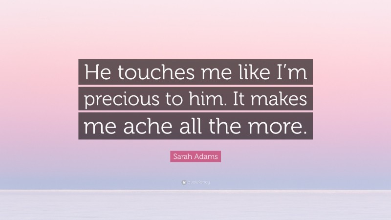 Sarah Adams Quote: “He touches me like I’m precious to him. It makes me ache all the more.”