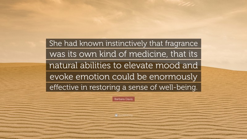 Barbara Davis Quote: “She had known instinctively that fragrance was its own kind of medicine, that its natural abilities to elevate mood and evoke emotion could be enormously effective in restoring a sense of well-being.”