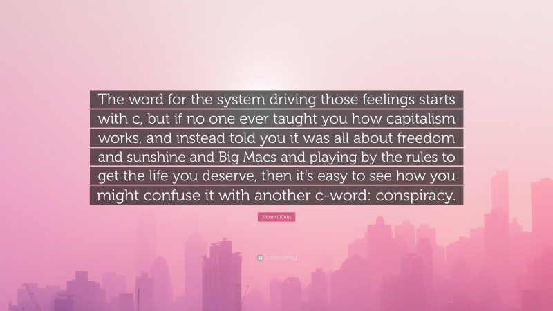Naomi Klein Quote: “The word for the system driving those feelings starts with c, but if no one ever taught you how capitalism works, and instead told you it was all about freedom and sunshine and Big Macs and playing by the rules to get the life you deserve, then it’s easy to see how you might confuse it with another c-word: conspiracy.”