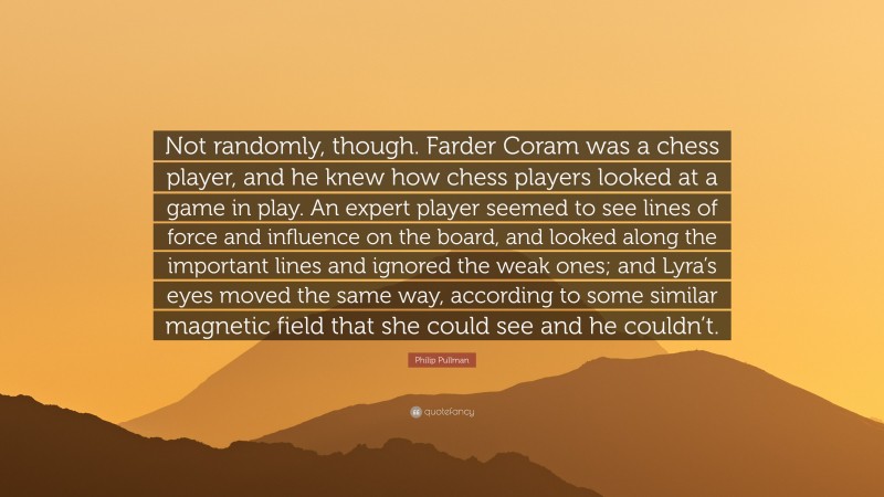 Philip Pullman Quote: “Not randomly, though. Farder Coram was a chess player, and he knew how chess players looked at a game in play. An expert player seemed to see lines of force and influence on the board, and looked along the important lines and ignored the weak ones; and Lyra’s eyes moved the same way, according to some similar magnetic field that she could see and he couldn’t.”
