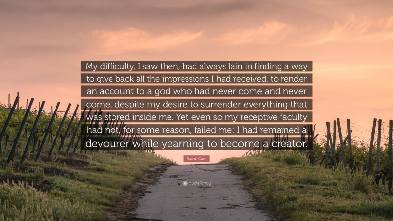 Rachel Cusk Quote: “My difficulty, I saw then, had always lain in finding a way to give back all the impressions I had received, to render an account to a god who had never come and never come, despite my desire to surrender everything that was stored inside me. Yet even so my receptive faculty had not, for some reason, failed me: I had remained a devourer while yearning to become a creator.”