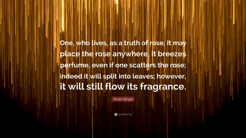 Ehsan Sehgal Quote: “One, who lives, as a truth of rose; it may place the rose anywhere, it breezes perfume, even if one scatters the rose; indeed it will split into leaves; however, it will still flow its fragrance.”
