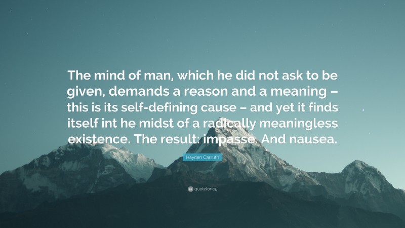 Hayden Carruth Quote: “The mind of man, which he did not ask to be given, demands a reason and a meaning – this is its self-defining cause – and yet it finds itself int he midst of a radically meaningless existence. The result: impasse. And nausea.”