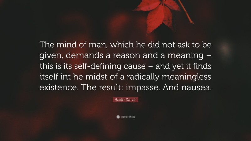 Hayden Carruth Quote: “The mind of man, which he did not ask to be given, demands a reason and a meaning – this is its self-defining cause – and yet it finds itself int he midst of a radically meaningless existence. The result: impasse. And nausea.”