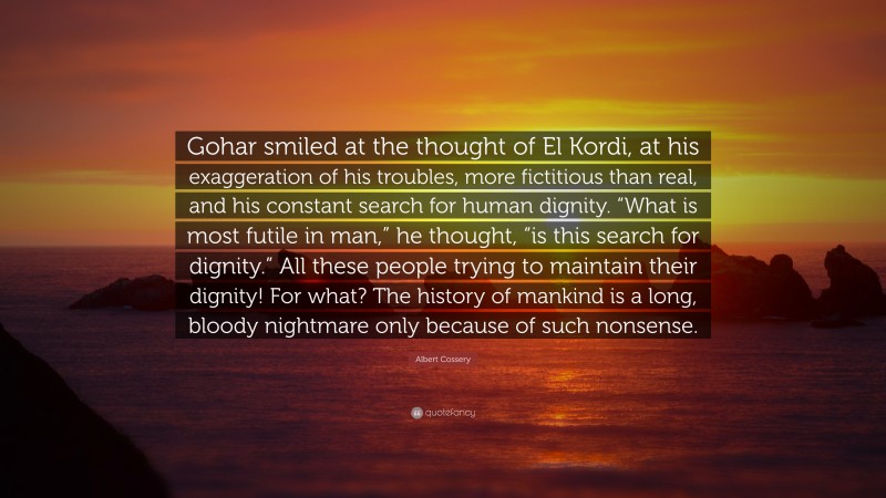 Albert Cossery Quote: “Gohar smiled at the thought of El Kordi, at his exaggeration of his troubles, more fictitious than real, and his constant search for human dignity. “What is most futile in man,” he thought, “is this search for dignity.” All these people trying to maintain their dignity! For what? The history of mankind is a long, bloody nightmare only because of such nonsense.”