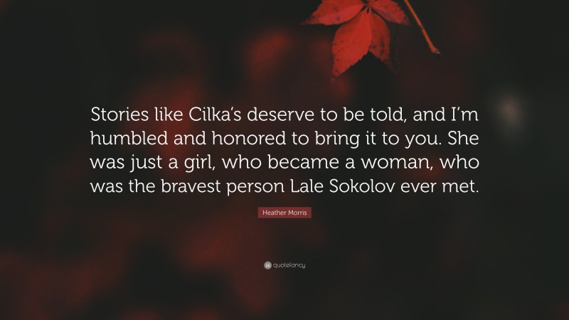 Heather Morris Quote: “Stories like Cilka’s deserve to be told, and I’m humbled and honored to bring it to you. She was just a girl, who became a woman, who was the bravest person Lale Sokolov ever met.”