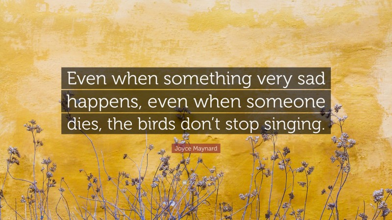 Joyce Maynard Quote: “Even when something very sad happens, even when someone dies, the birds don’t stop singing.”